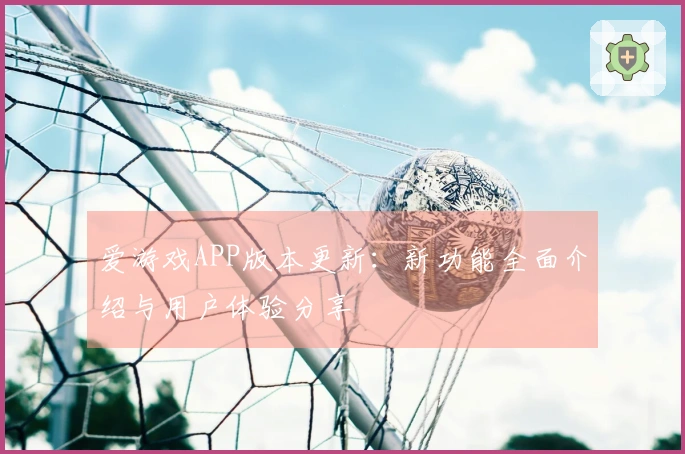 爱游戏APP版本更新：新功能全面介绍与用户体验分享