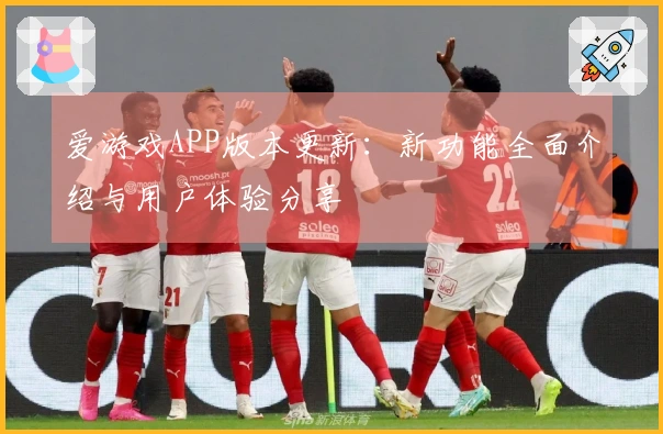爱游戏APP版本更新：新功能全面介绍与用户体验分享